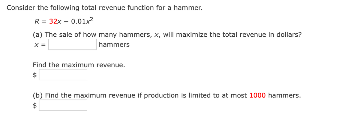 Consider the following total revenue function for a hammer.
R =
32x – 0.01x2
(a) The sale of how many hammers, x, will maximize the total revenue in dollars?
X =
hammers
Find the maximum revenue.
$
(b) Find the maximum revenue if production is limited to at most 1000 hammers.
$
