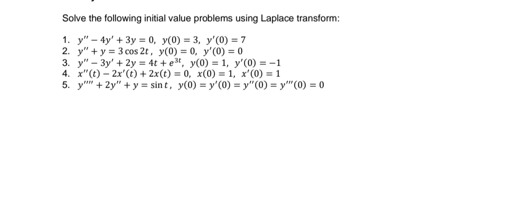 Solve the following initial value problems using Laplace transform:
1. y" – 4y' + 3y = 0, y(0) = 3, y'(0) = 7
2. y" + y = 3 cos 2t , y(0) = 0, y'(0) = 0
3. y" – 3y' + 2y = 4t + e3t, y(0) = 1, y'(0) =-1
4. x"(t) – 2x'(t) + 2x(t) = 0, x(0) = 1, x'(0) = 1
5. y" + 2y" + y = sin t , y(0) = y'(0) = y"(0) = y''(0) = 0
