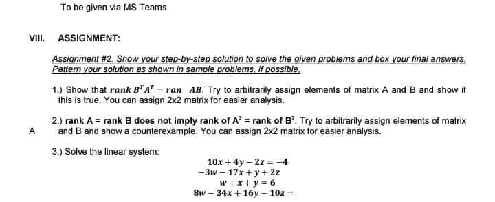 To be given via MS Teams
VIII. ASSIGNMENT:
Assignment #2. Show your step-by-step solution to solve the given problems and box your final answers.
Pattem your solution as shown in sample problems, if possible.
1.) Show that rank B"A" = ran AB. Try to arbitrarily assign elements of matrix A and B and show if
this is true. You can assign 2x2 matrix for easier analysis.
2.) rank A = rank B does not imply rank of A = rank of B. Try to arbitrarily assign elements of matrix
and B and show a counterexample. You can assign 2x2 matrix for easier analysis.
A
3.) Solve the linear system:
10x + 4y – 2z =-4
-3w – 17x+y+ 2z
w +x+y = 6
8w – 34x + 16y - 10z =
