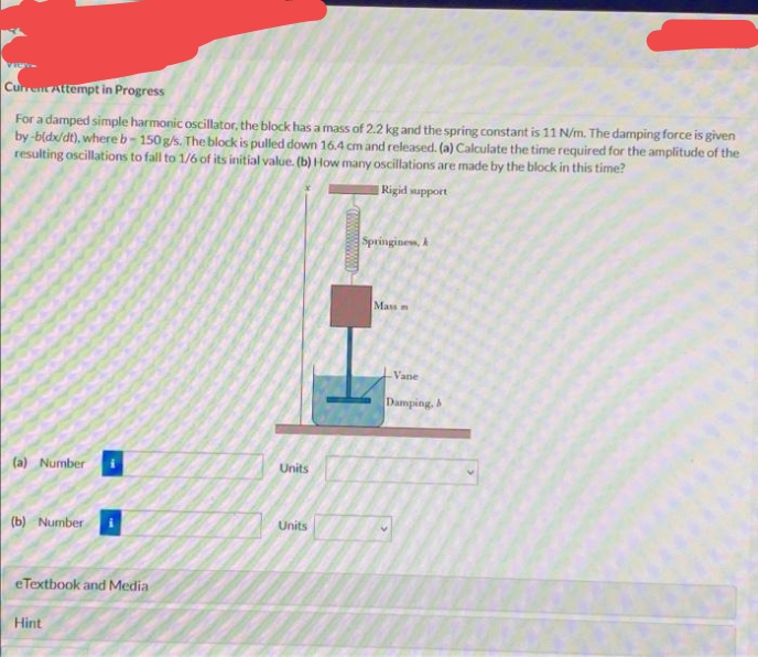 CurrentAttempt in Progress
For a damped simple harmonic oscillator, the block has a mass of 2.2 kg and the spring constant is 11 N/m. The damping force is given
by-bldx/dt), where b-150g/s. The block is pulled down 16.4 cm and released. (a) Calculate the time required for the amplitude of the
resulting oscillations to fall to 1/6 of its initial value. (b) How many oscillations are made by the block in this time?
Rigid support
Springinews, k
Mass
Vane
Damping,
(a) Number
Units
Units
(b) Number
eTextbook and Media
Hint
