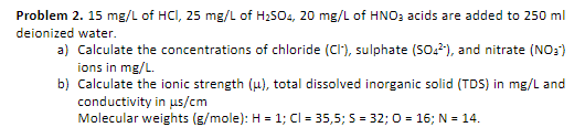 Problem 2. 15 mg/L of HCI, 25 mg/L of H2504, 20 mg/L of HNO; acids are added to 250 ml
deionized water.
a) Calculate the concentrations of chloride (CI'), sulphate (SO.?), and nitrate (NO3)
ions in mg/L.
b) Calculate the ionic strength (u), total dissolved inorganic solid (TDS) in mg/L and
conductivity in us/cm
Molecular weights (g/mole): H = 1; Cl = 35,5; S = 32; 0 = 16; N = 14.
