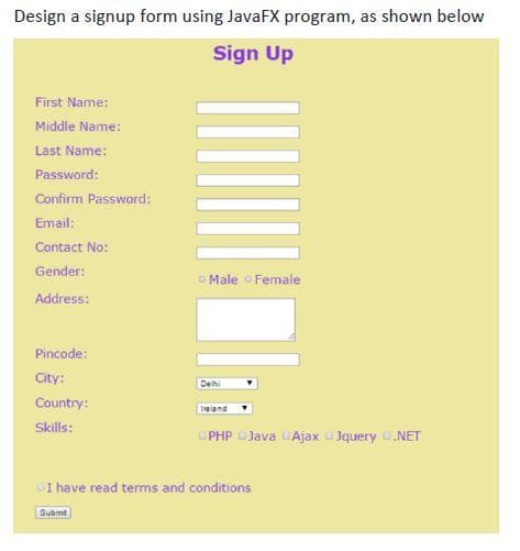 Design a signup form using JavaFX program, as shown below
Sign Up
First Name:
Middle Name:
Last Name:
Password:
Confirm Password:
Email:
Contact No:
Gender:
O Male o Female
Address:
Pincode:
City:
Dehi
Country:
Ire land
Skills:
PHP DJava DAjax Jquery .NET
DI have read terms and conditions
Submit
