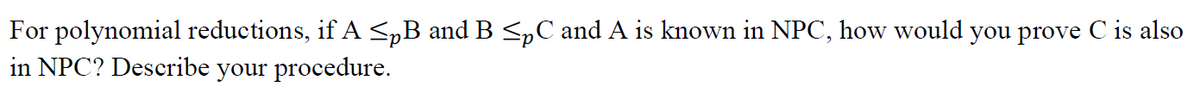 For polynomial reductions, if A <„B and B <pC and A is known in NPC, how would you prove C is also
in NPC? Describe your procedure.
