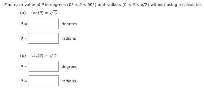 Find each value of 0 in degrees (0° < 0 < 90°) and radians (0 < 0 < x/2) without using a calculator.
(a) tan(0) = V3
%3!
degrees
radians
(b) csc(0) = V2
degrees
0 =
radians
