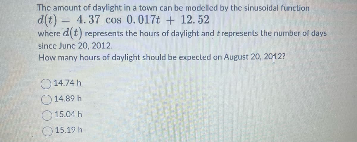 The amount of daylight in a town can be modelled by the sinusoidal function
d(t)= 4.37 cos 0.017t + 12.52
where d(t) represents the hours of daylight and t represents the number of days
since June 20, 2012.
How many hours of daylight should be expected on August 20, 2012?
14.74 h
14.89 h
15.04 h
15.19 h