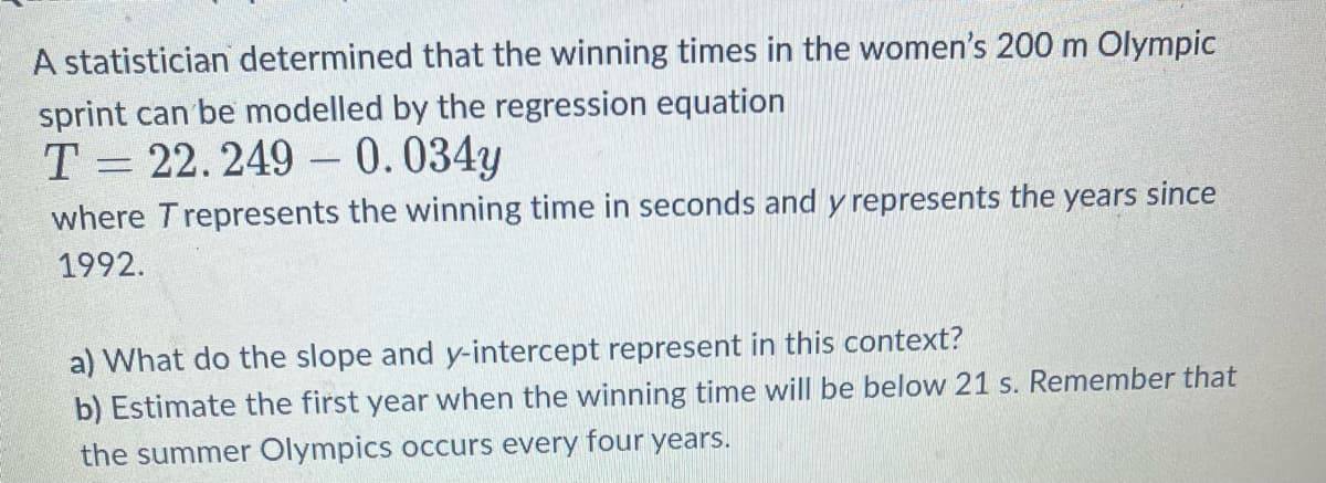 A statistician determined that the winning times in the women's 200 m Olympic
sprint can be modelled by the regression equation
T= 22.249 -0.034y
where Trepresents the winning time in seconds and y represents the years since
1992.
a) What do the slope and y-intercept represent in this context?
b) Estimate the first year when the winning time will be below 21 s. Remember that
the summer Olympics occurs every four years.