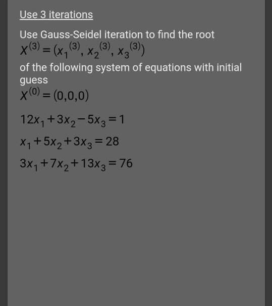 Use 3 iterations
Use Gauss-Seidel iteration to find the root
x(3) = (x, 3), x,),
of the following system of equations with initial
guess
x(0 = (0,0,0)
%3D
12x, +3x2-5x3 =1
X1+5x2+3x3 = 28
3x1+7x2+13x3 = 76
%3D
