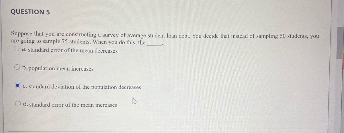 QUESTION 5
Suppose that you are constructing a survey of average student loan debt. You decide that instead of sampling 50 students, you
are going to sample 75 students. When you do this, the
a. standard error of the mean decreases
O b. population mean increases
O c. standard deviation of the population decreases
d. standard error of the mean increases
