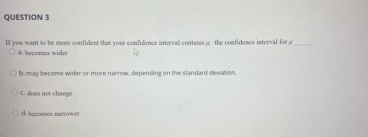 QUESTION 3
If you want to be more confident that your confidence interval contains u, the confidence interval for u
O a. becomes wider
O b. may become wider or more narrow, depending on the standard deviation.
O c. does not change
O d. becomes narrower
