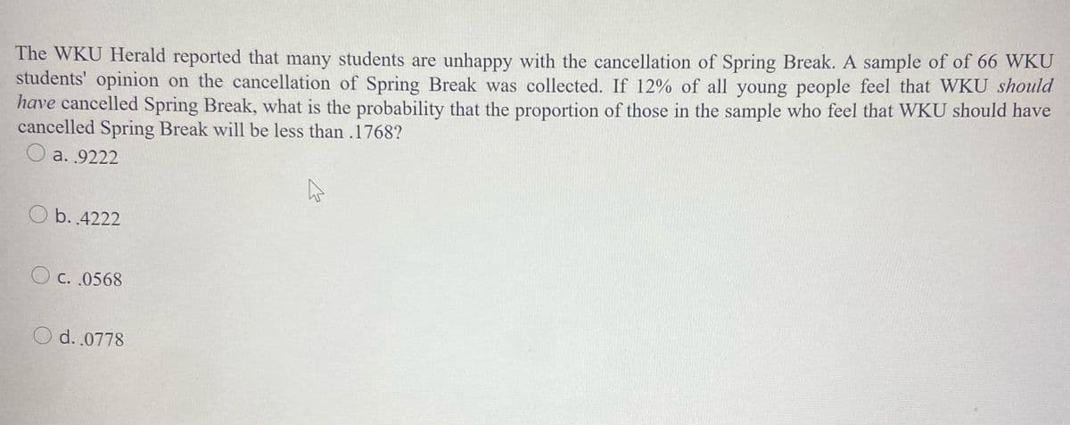 The WKU Herald reported that many students are unhappy with the cancellation of Spring Break. A sample of of 66 WKU
students' opinion on the cancellation of Spring Break was collected. If 12% of all young people feel that WKU should
have cancelled Spring Break, what is the probability that the proportion of those in the sample who feel that WKU should have
cancelled Spring Break will be less than.1768?
O a. 9222
O b. .4222
C. .0568
O d. .0778
