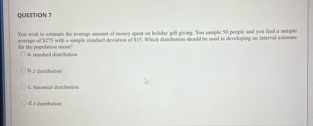 QUESTION 7
You wish to estimate the average amount of money spent on holiday gift giving. You sample 50 people and you find a sample
average of $275 with a sample standard deviation of $15. Which distribution should be used in developing an interval estimate
for the population mean?
a. standard distribution
O b. z distribution
C. binomial distribution
O d.t distribution
