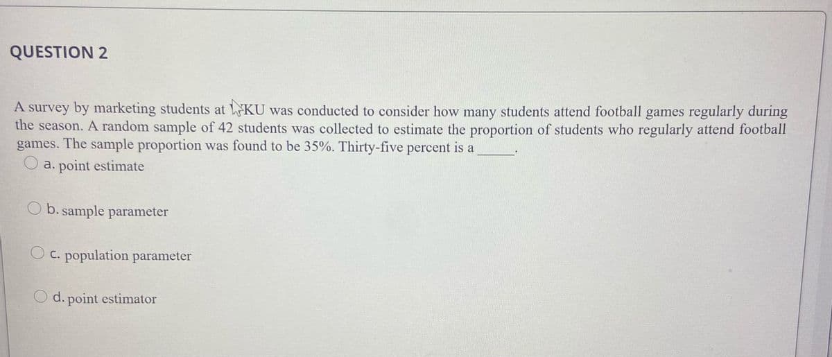 QUESTION 2
A survey by marketing students at KU was conducted to consider how many students attend football games regularly during
the season. A random sample of 42 students was collected to estimate the proportion of students who regularly attend football
games. The sample proportion was found to be 35%. Thirty-five percent is a
O a. point estimate
O b. sample parameter
C. population parameter
O d. point estimator
