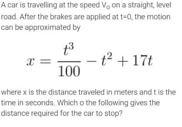 A car is travelling at the speed V, on a straight, level
road. After the brakes are applied at t=0, the motion
can be approximated by
t3
t2 + 17t
100
where x is the distance traveled in meters and t is the
tirme in seconds. Which o the following gives the
distance required for the car to stop?
