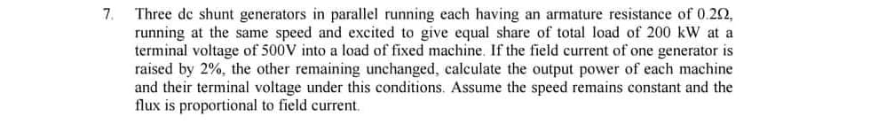 Three de shunt generators in parallel running each having an armature resistance of 0.22,
running at the same speed and excited to give equal share of total load of 200 kW at a
terminal voltage of 500V into a load of fixed machine. If the field current of one generator is
raised by 2%, the other remaining unchanged, calculate the output power of each machine
and their terminal voltage under this conditions. Assume the speed remains constant and the
flux is proportional to field current.
7.
