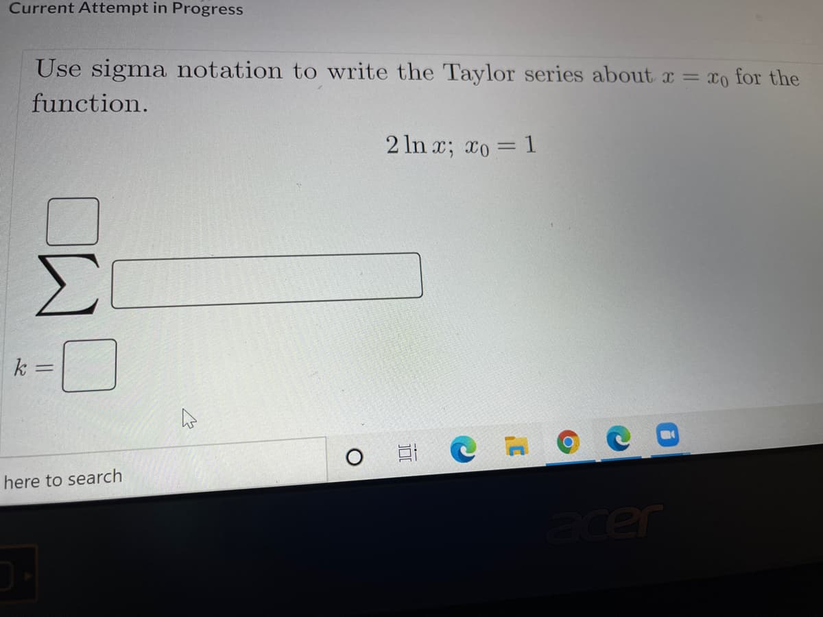 Current Attempt in Progress
Use sigma notation to write the Taylor series about x = xo for the
function.
2 ln x; xo 1
Σ
k =
0 日C
here to search
cer
