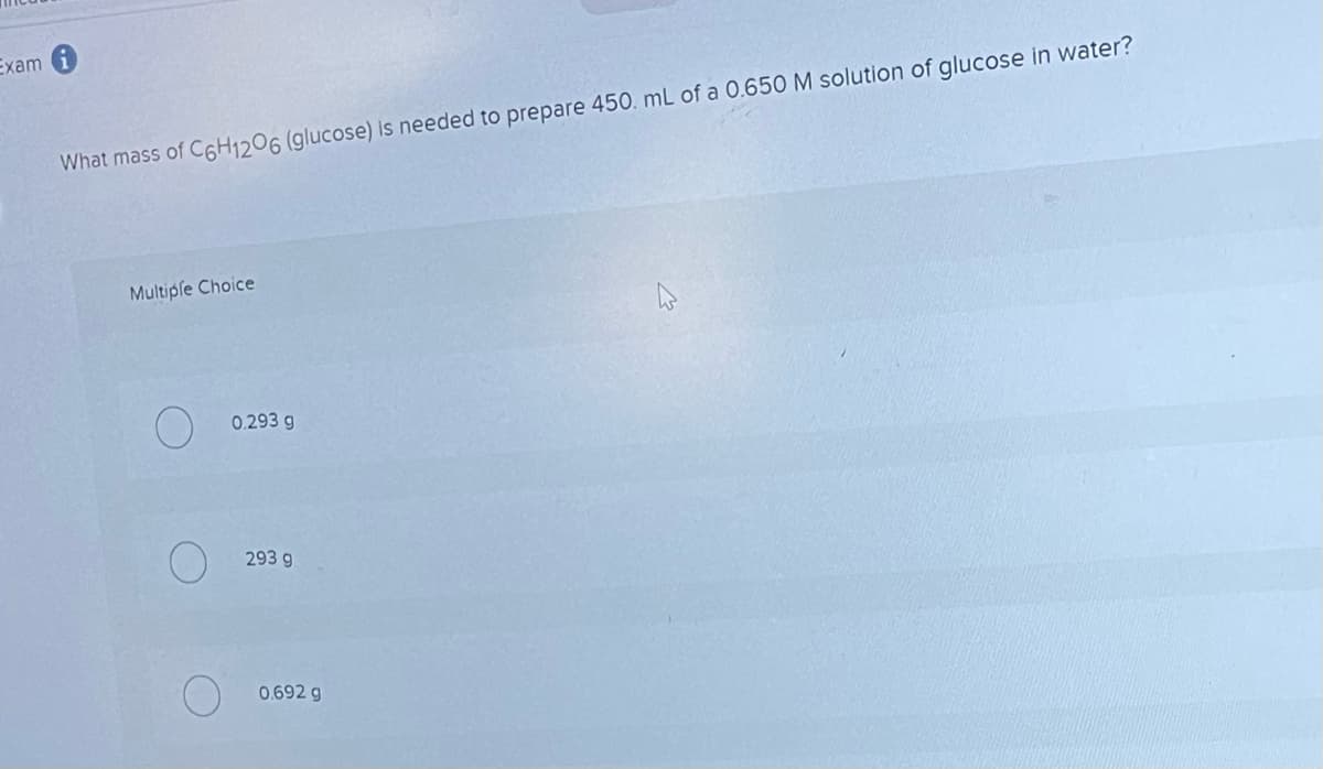 Exam
What mass of C6H1206 (glucose) is needed to prepare 450. mL of a 0.650 M solution of glucose in water?
Multiple Choice
O 0.293 g
293 g
0.692 g
