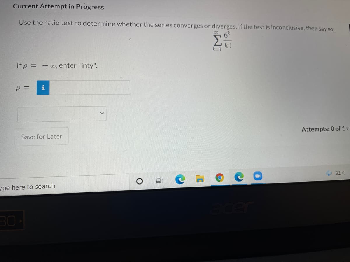 Current Attempt in Progress
Use the ratio test to determine whether the series converges or diverges. If the test is inconclusive, then say so.
Σ
k!
k=1
If p = + ∞, enter "inty".
p =
i
Attempts: 0 of 1 u
Save for Later
32°C
ype here to search
ter
