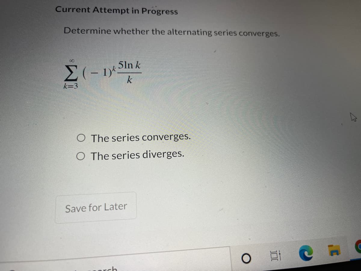 Current Attempt in Progress
Determine whether the alternating series converges.
8.
5ln k
k
k=3
O The series converges.
O The series diverges.
Save for Later
