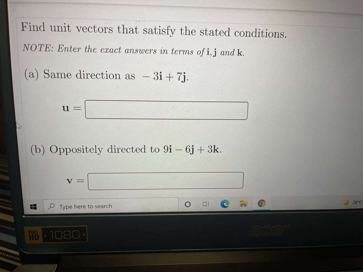 Find unit vectors that satisfy the stated conditions.
NOTE: Enter the exact answers in terms of i,j and k.
(a) Same direction as -3i + 7j.
u =
(b) Oppositely directed to 9i – 6j + 3k.
V =
28°C
Type here to search
acer
FULL
HD
1080
