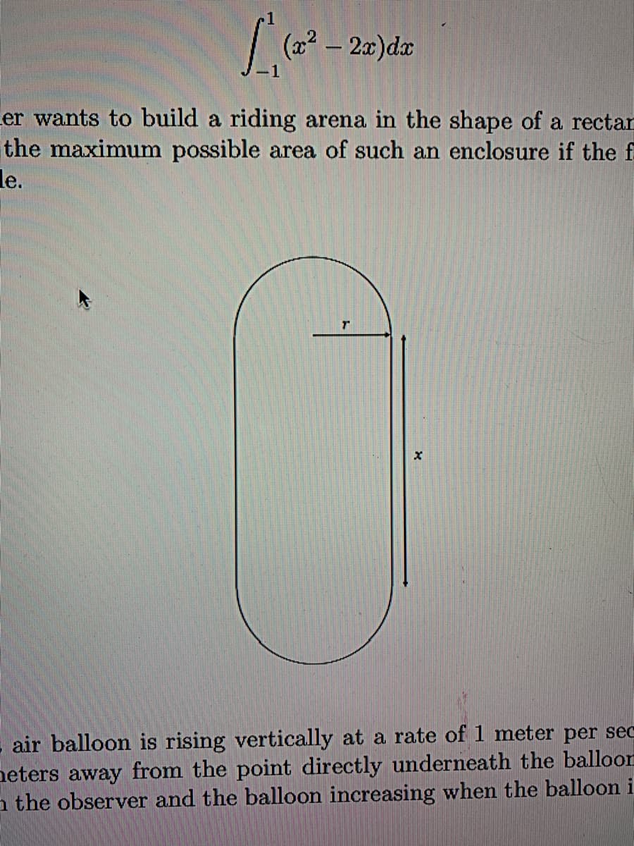 (22
|
er wants to build a riding arena in the shape of a rectan
the maximum possible area of such an enclosure if the f
le.
air balloon is rising vertically at a rate of 1 meter per sec
neters away from the point directly underneath the balloon
a the observer and the balloon increasing when the balloon i
