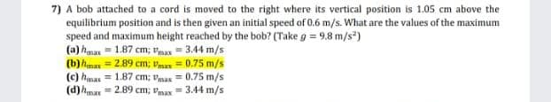7) A bob attached to a cord is moved to the right where its vertical position is 1.05 cm above the
equilibrium position and is then given an initial speed of 0.6 m/s. What are the values of the maximum
speed and maximum height reached by the bob? (Take g = 9.8 m/s*)
(a) hamax = 1.87 cm; Vmax = 3.44 m/s
(b)hman
(c) haman = 1.87 cm; Vmax = 0.75 m/s
(d)hmax = 2.89 cm; vmax = 3.44 m/s
= 2.89 cm; Vmas = 0.75 m/s
%3D
