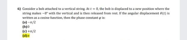 6) Consider a bob attached to a vertical string At t = 0, the bob is displaced to a new position where the
string makes -8" with the vertical and is then released from rest. If the angular displacement e(t) is
written as a cosine function, then the phase constant o is:
(a) -n/2
(b)0
(c) +n/2
(d)
