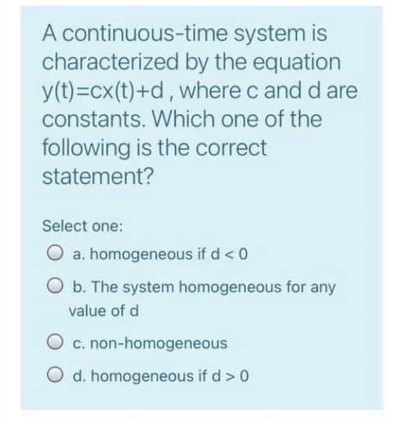 A continuous-time system is
characterized by the equation
y(t)=cx(t)+d, where c and d are
constants. Which one of the
following is the correct
statement?
Select one:
O a. homogeneous if d < 0
b. The system homogeneous for any
value of d
c. non-homogeneous
d. homogeneous if d > 0
