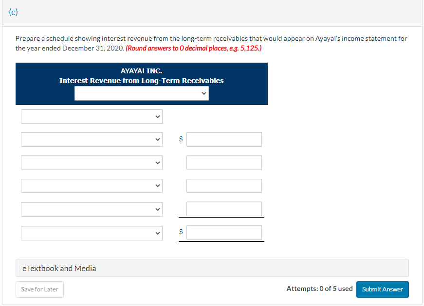 (c)
Prepare a schedule showing interest revenue from the long-term receivables that would appear on Ayayai's income statement for
the year ended December 31, 2020. (Round answers to 0 decimal places, e.g. 5,125.)
AYAYAI INC.
Interest Revenue from Long-Term Receivables
eTextbook and Media
Save for Later
<
69
$
Attempts: 0 of 5 used Submit Answer