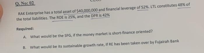 Q. No: 02
RAK Enterprise has a total asset of $40,000,000 and financial leverage of 52%. LTL constitutes 48% of
the total liabilities. The ROE is 25%, and the DPR is 42%
Required:
A. What would be the SFG, if the money market is short-finance oriented?
B. What would be its sustainable growth rate, if RE has been taken over by Fujairah Bank