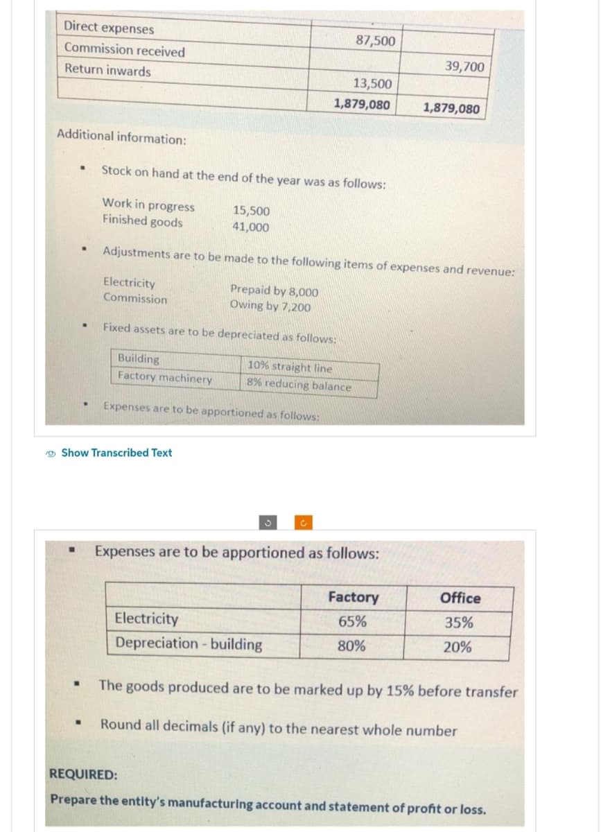 Direct expenses
Commission received
Return inwards
Additional information:
W
.
.
Work in progress
Finished goods
Stock on hand at the end of the year was as follows:
Show Transcribed Text
15,500
41,000
Building
Factory machinery
Expenses are to be apportioned as follows:
87,500
13,500
1,879,080
Adjustments are to be made to the following items of expenses and revenue:
Electricity
Prepaid by 8,000
Commission
Owing by 7,200
Fixed assets are to be depreciated as follows:
10% straight line
8% reducing balance
Electricity
Depreciation - building
Expenses are to be apportioned as follows:
39,700
Factory
65%
80%
1,879,080
Office
35%
20%
The goods produced are to be marked up by 15% before transfer
Round all decimals (if any) to the nearest whole number
REQUIRED:
Prepare the entity's manufacturing account and statement of profit or loss.