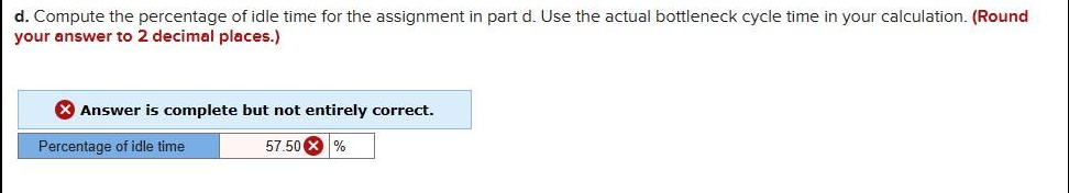 d. Compute the percentage of idle time for the assignment in part d. Use the actual bottleneck cycle time in your calculation. (Round
your answer to 2 decimal places.)
X Answer is complete but not entirely correct.
Percentage of idle time
57.50 X %