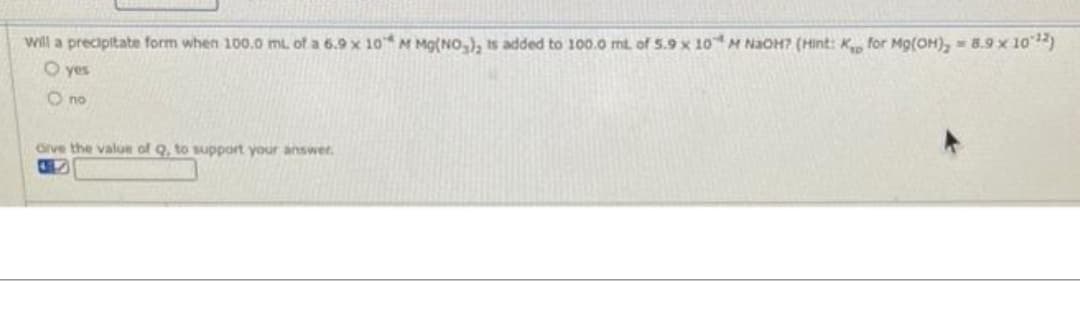 will a precipitate form when 100.0 mL of a 6.9 x 10 M Mg(NO₂), is added to 100.0 mL of 5.9 x 10 M NaOH? (Hint: K for Mg(OH)₂ = 8.9 x 10¹2)
O yes
O no
Give the value of Q, to support your answer.