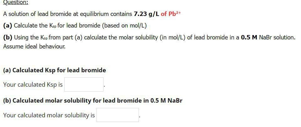 Question:
A solution of lead bromide at equilibrium contains 7.23 g/L of Pb2+
(a) Calculate the Ksp for lead bromide (based on mol/L)
(b) Using the Kep from part (a) calculate the molar solubility (in mol/L) of lead bromide in a 0.5 M NaBr solution.
Assume ideal behaviour.
(a) Calculated Ksp for lead bromide
Your calculated Ksp is
(b) Calculated molar solubility for lead bromide in 0.5 M NaBr
Your calculated molar solubility is
