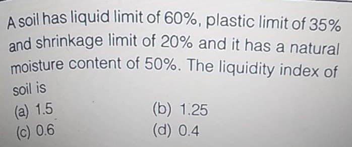 A soil has liquid limit of 60%, plastic limit of 35%
and shrinkage limit of 20% and it has a natural
moisture content of 50%. The liquidity index of
soil is
(a) 1.5
(c) 0.6
(b) 1.25
(d) 0.4
