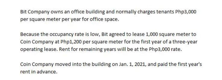 Bit Company owns an office building and normally charges tenants Php3,000
per square meter per year for office space.
Because the occupancy rate is low, Bit agreed to lease 1,000 square meter to
Coin Company at Php1,200 per square meter for the first year of a three-year
operating lease. Rent for remaining years will be at the Php3,000 rate.
Coin Company moved into the building on Jan. 1, 2021, and paid the first year's
rent in advance.
