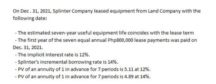 On Dec. 31, 2021, Splinter Company leased equipment from Land Company with the
following date:
- The estimated seven-year useful equipment life coincides with the lease term
- The first year of the seven equal annual Php800,000 lease payments was paid on
Dec. 31, 2021.
- The implicit interest rate is 12%.
- Splinter's incremental borrowing rate is 14%.
- PV of an annuity of 1 in advance for 7 periods is 5.11 at 12%.
- PV of an annuity of 1 in advance for 7 periods is 4.89 at 14%.
