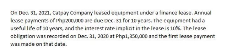 On Dec. 31, 2021, Catpay Company leased equipment under a finance lease. Annual
lease payments of Php200,000 are due Dec. 31 for 10 years. The equipment had a
useful life of 10 years, and the interest rate implicit in the lease is 10%. The lease
obligation was recorded on Dec. 31, 2020 at Php1,350,000 and the first lease payment
was made on that date.
