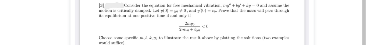 [3]
motion is critically damped. Let y(0) = yo 0, and y'(0) = vo. Prove that the mass will pass through
its equilibrium at one positive time if and only if
Consider the equation for free mechanical vibration, my" + by' + ky = 0 and assume the
2myo
< 0
2тvo + byo
Choose some specific m, b, k, Yo to illustrate the result above by plotting the solutions (two examples
would suffice).
