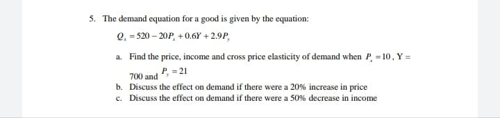 5. The demand equation for a good is given by the equation:
Q, = 520 – 20P, + 0.6Y + 2.9P,
a. Find the price, income and cross price elasticity of demand when P, = 10, Y =
= 21
700 and
b. Discuss the effect on demand if there were a 20% increase in price
c. Discuss the effect on demand if there were a 50% decrease in income
