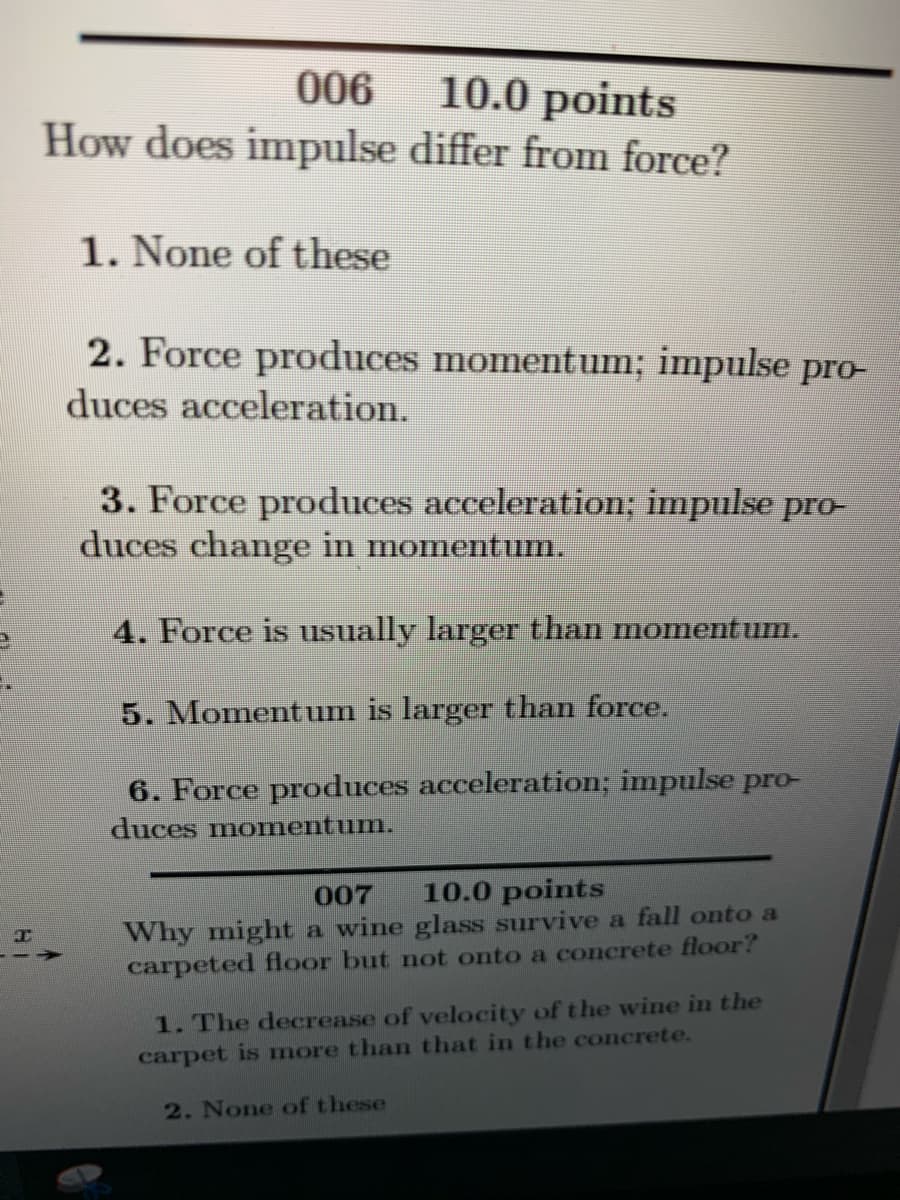 006
10.0 points
How does impulse differ from force?
1. None of these
2. Force produces momentum; impulse pro-
duces acceleration.
3. Force produces acceleration; impulse pro-
duces change in momentum.
4. Force is usually larger than moment um.
5. Momentum is larger than force.
6. Force produces acceleration; impulse pro-
duces momentum.
007
10.0 points
Why might a wine glass survive a fall onto a
carpeted floor but not onto a concrete floor?
1. The decrease of velocity of the wine in the
carpet is more than that in the concrete.
2. None of these
