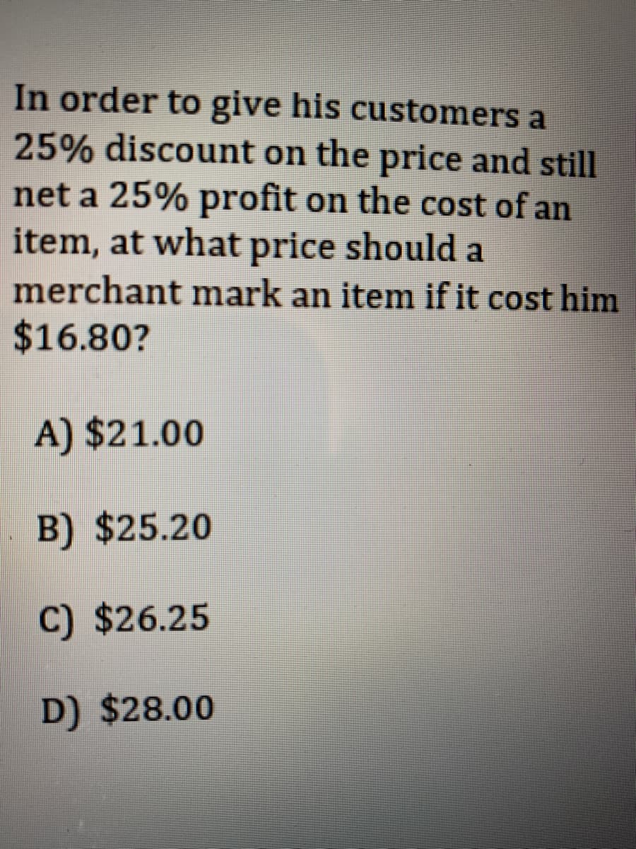 In order to give his customers a
25% discount on the price and still
net a 25% profit on the cost of an
item, at what price should a
merchant mark an item if it cost him
$16.80?
A) $21.00
B) $25.20
C) $26.25
D) $28.00
