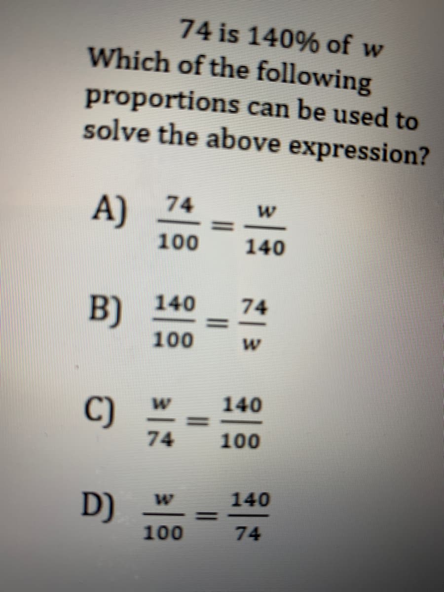 74 is 140% of w
Which of the following
proportions can be used to
solve the above expression?
74
A)
100
140
140
74
B)
100
140
C)
74
100
140
D)
100
%3D
74
