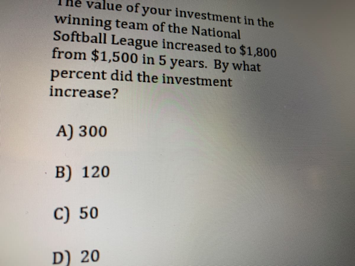 value of your investment in the
winning team of the National
Softball League increased to $1,800
from $1,500 in 5 years. By what
percent did the investment
increase?
А) 300
В) 120
C) 50
D) 20
