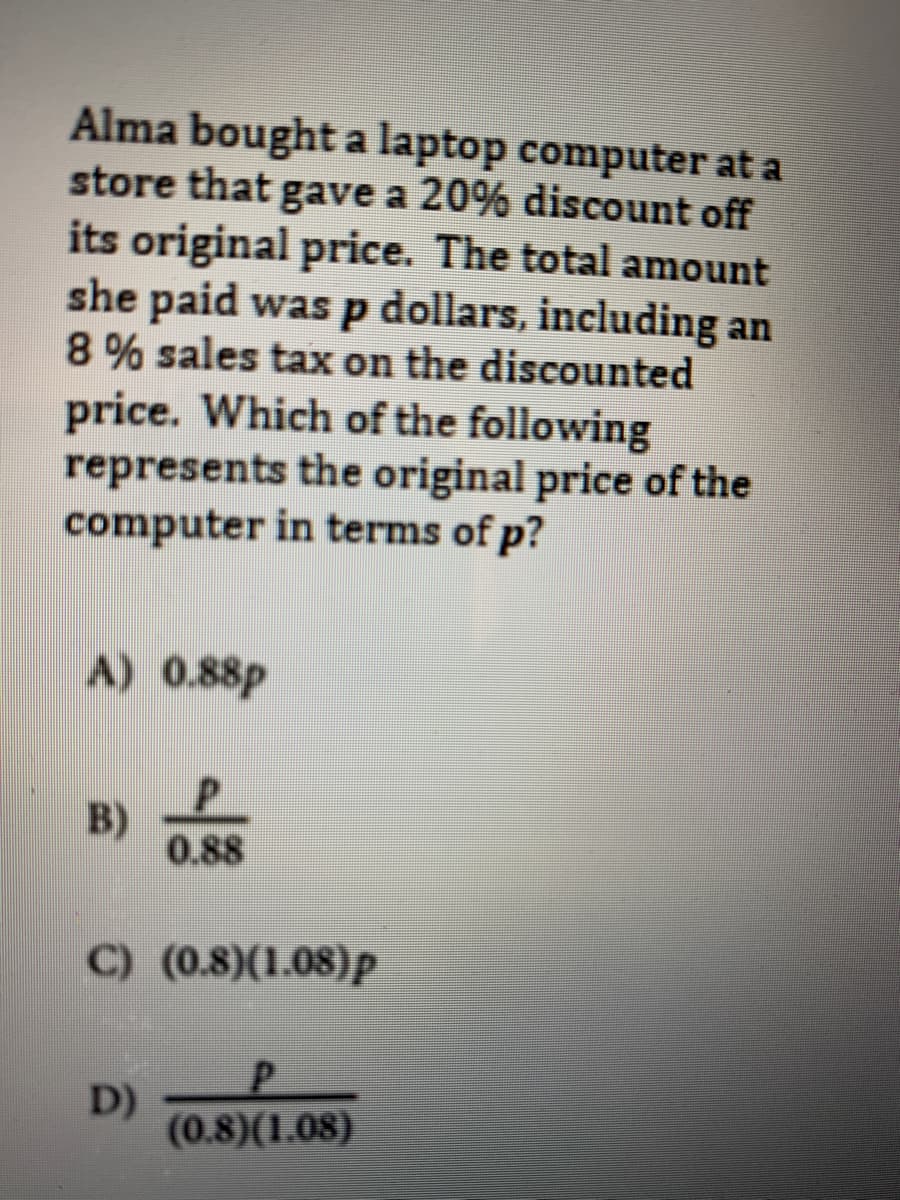 Alma bought a laptop computer at a
store that gave a 20% discount off
its original price. The total amount
she paid was p dollars, including an
8 % sales tax on the discounted
price. Which of the following
represents the original price of the
computer in terms of p?
A) 0.88p
B)
0.88
C) (0.8)(1.08)p
D)
(0.8)(1.08)
