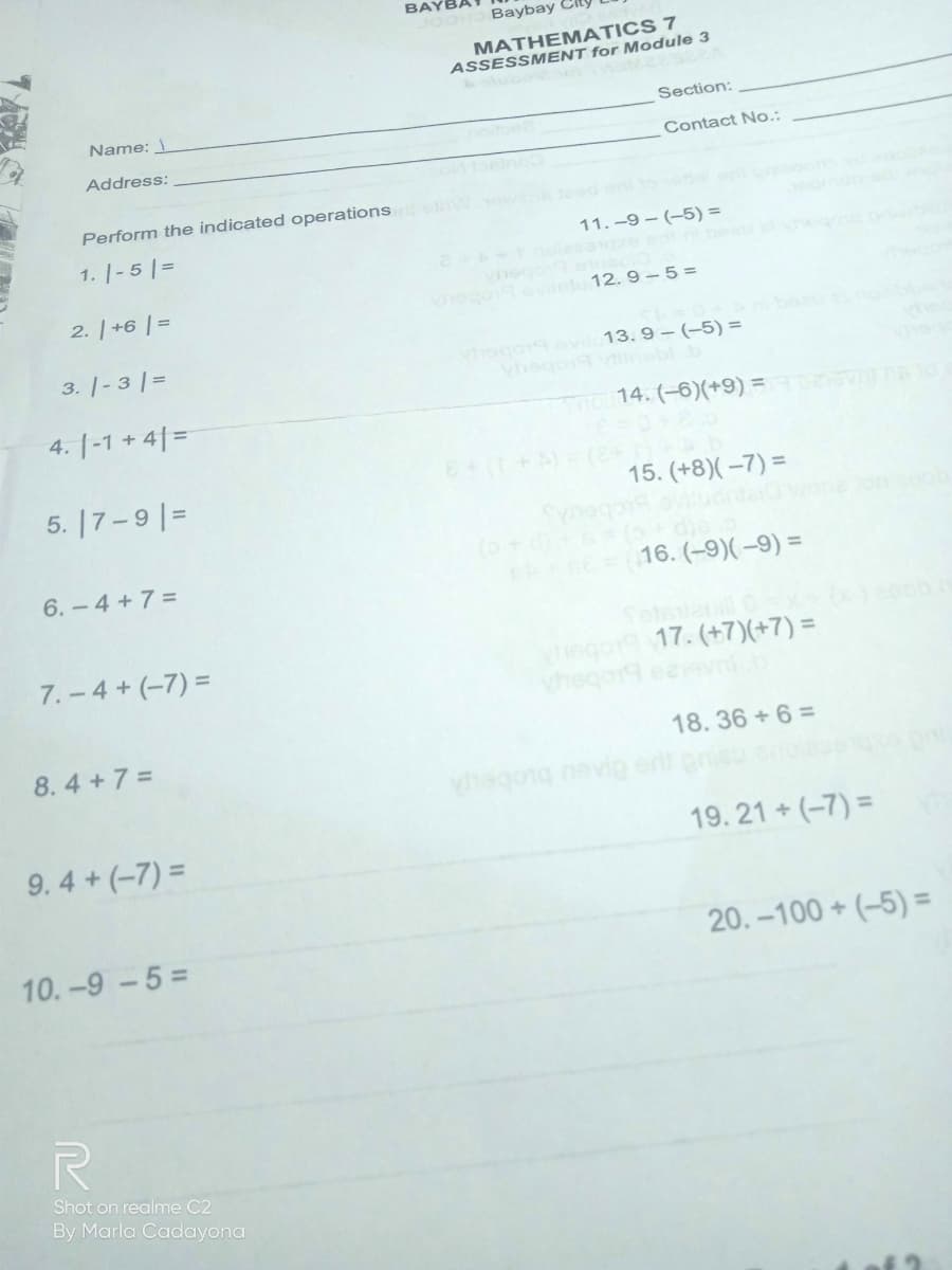 BAYBA
JOOH Baybay City
MATHEMATICS 7
ASSESSMENT for Module 3
2olubo
Section:
Name:
Contact No.:
Address:
Perform the indicated operations
1. |-5 |=
11. -9 – (-5) =
2. | +6 | =
etu 12. 9– 5 =
Vogoevi 13. 9- (-5) =
vhegoditeblb
3. |- 3 |=
4. |-1 + 4| =
o14. (-6)(+9) = nt
5. |7-9 |=
15. (+8)( –7) =
6. - 4 +7 =
16. (-9)(–9) =
Totsuaull 0x-
ego9 17. (+7)(+7) =
vhegor9 eeevn.b
7. - 4 + (-7) =
8.4+7 =
18.36 + 6 =
hagong nevip
9.4+(-7) =
19. 21 + (-7) =
10.-9-5=
20. -100 + (-5) =
Shot on realme C2
By Marla Cadayona
