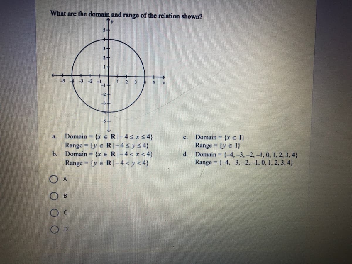 What are the domain and range of the relation shown?
5+
3-
2
-3
-2
2
3
2
-3+
Domain {x eR-45xS 4}
Domain {x e I}
Range = {y e I}
Domain {-4,-3,-2,-1, 0, 1, 2, 3, 4}
Range = {4,-3, -2, -1, 0, 1, 2, 3, 4}
a.
c.
y e R|-4< y< 4}
Domain x e R-4 < x<4)
Range = {y e R-4 < y < 4}
Range
b.
d.
%3D
A
