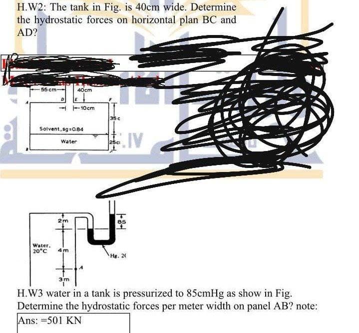 H.W2: The tank in Fig. is 40cm wide. Determine
the hydrostatic forces on horizontal plan BC and
AD?
55 cm
40cm
A -10cm
35c
Solvent, sg=0.84
Water
25ci
2m
Water.
20°C
4m
Hg. 20
3m
H.W3 water in a tank is pressurized to 85cmHg as show in Fig.
Determine the hydrostatic forces per meter width on panel AB? note:
Ans: =501 KN
