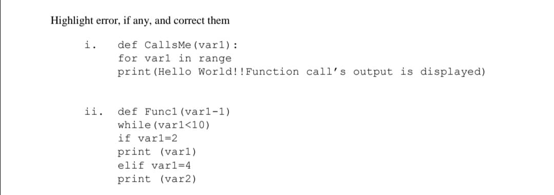 Highlight error, if any, and correct them
def CallsMe (var1):
for varl in range
print (Hello World!!Function call's output is displayed)
i.
ii. def Func1 (varl-1)
while (varl<10)
if varl=2
print (varl)
elif varl=4
print (var2)
