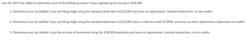 Use the 2019 tax tables to determine each of the following values if your adjusted gross income is $18,000.
1. Determine your tax liability if you are filing single using the standard deduction of $12,000 and have no adjustments, itemized deductions, or tax credits.
2. Determine your tax liability if you are filing single using the standard deduction of $12,000, have a child tax credit of $500, and have no other adjustments, deductions or credits.
3. Determine your tax liability if you file as head of household using the $18,000 deduction and have no adjustments, itemized deductions, or tax credits.
