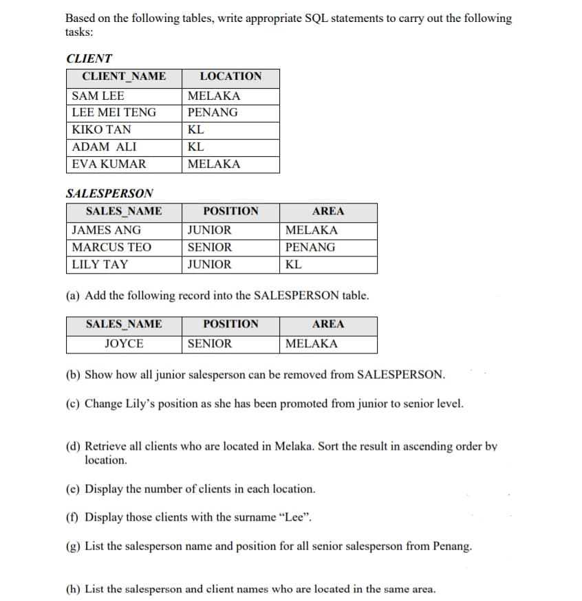 Based on the following tables, write appropriate SQL statements to carry out the following
tasks:
CLIENT
CLIENT_NAME
LOCATION
SAM LEE
MELAKA
LEE MEI TENG
PENANG
ΚΙΚΟ ΤΑΝ
KL
ADAM ALI
KL
EVA KUMAR
MELAKA
SALESPERSON
SALES_NAME
POSITION
AREA
JAMES ANG
JUNIOR
MELAKA
MARCUS TEO
SENIOR
PENANG
LILY TAY
JUNIOR
KL
(a) Add the following record into the SALESPERSON table.
SALES_NAME
POSITION
AREA
JOYCE
SENIOR
MELAKA
(b) Show how all junior salesperson can be removed from SALESPERSON.
(c) Change Lily's position as she has been promoted from junior to senior level.
(d) Retrieve all clients who are located in Melaka. Sort the result in ascending order by
location.
(e) Display the number of clients in each location.
(f) Display those clients with the surname “Lee".
(g) List the salesperson name and position for all senior salesperson from Penang.
(h) List the salesperson and client names who are located in the same area.
